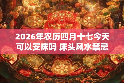 2026年农历四月十七今天可以安床吗 床头风水禁忌有哪些