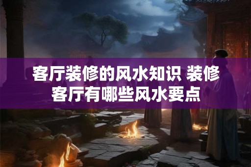 客厅装修的风水知识 装修客厅有哪些风水要点 客厅装修的风水知识 装修客厅有哪些风水要点