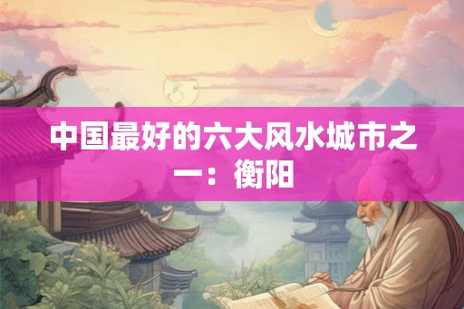 中国最好的六大风水城市之一：衡阳