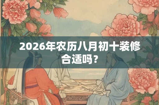 2026年农历八月初十装修合适吗? 2026年农历八月初十装修合适吗?