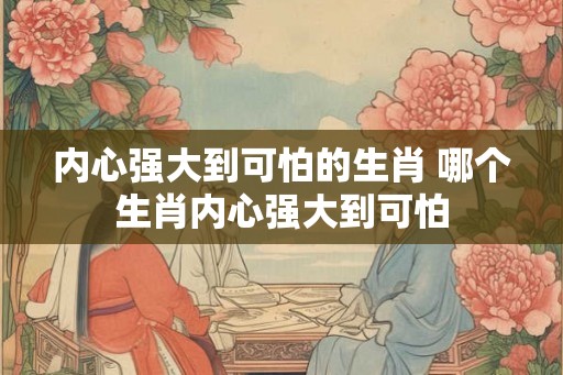 内心强大到可怕的生肖 哪个生肖内心强大到可怕