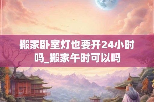 搬家卧室灯也要开24小时吗_搬家午时可以吗 搬家卧室灯也要开24小时吗_搬家午时可以吗