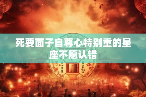死要面子自尊心特别重的星座不愿认错