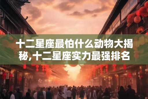 十二星座最怕什么动物大揭秘,十二星座实力最强排名 十二星座最怕什么动物大揭秘,十二星座实力最强排名