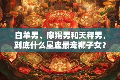 白羊男、摩羯男和天秤男,到底什么星座最宠狮子女? 白羊男、摩羯男和天秤男,到底什么星座最宠狮子女?