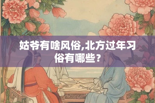 姑爷有啥风俗,北方过年习俗有哪些? 姑爷有啥风俗,北方过年习俗有哪些?