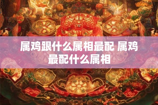 属鸡跟什么属相最配 属鸡最配什么属相