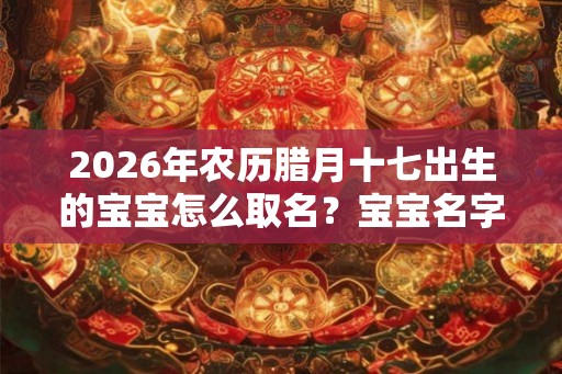 2026年农历腊月十七出生的宝宝怎么取名？宝宝名字宝典大全