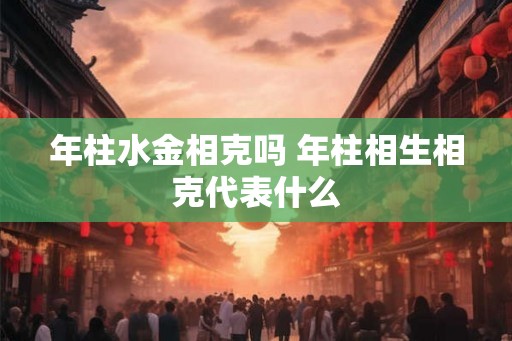 年柱水金相克吗 年柱相生相克代表什么 年柱水金相克吗 年柱相生相克代表什么