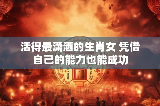活得最潇洒的生肖女 凭借自己的能力也能成功