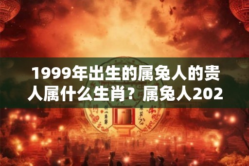 1999年出生的属兔人的贵人属什么生肖？属兔人2026年哪个月桃花旺？