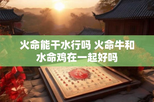 火命能干水行吗 火命牛和水命鸡在一起好吗 火命能干水行吗 火命牛和水命鸡在一起好吗