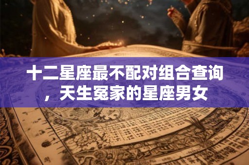 十二星座最不配对组合查询，天生冤家的星座男女