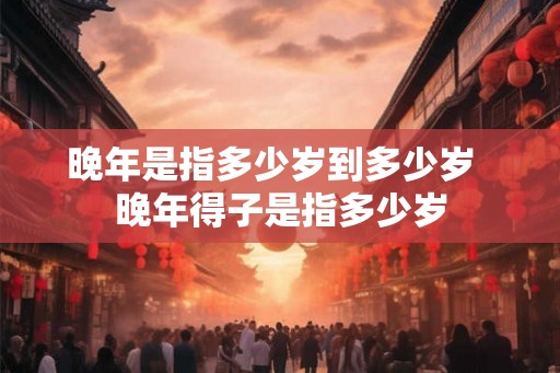 晚年是指多少岁到多少岁 晚年得子是指多少岁 晚年是指多少岁到多少岁 晚年得子是指多少岁