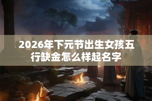 2026年下元节出生女孩五行缺金怎么样起名字 2026年下元节出生女孩五行缺金怎么样起名字
