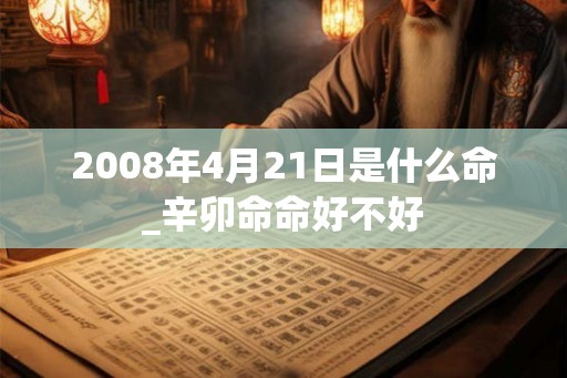 2008年4月21日是什么命_辛卯命命好不好 2008年4月21日是什么命_辛卯命命好不好