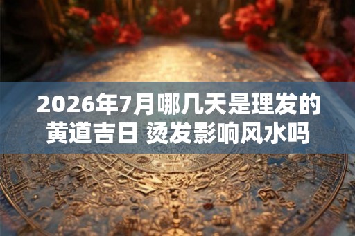 2026年7月哪几天是理发的黄道吉日 烫发影响风水吗