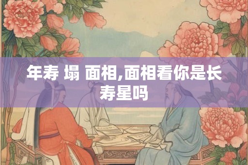 年寿 塌 面相,面相看你是长寿星吗