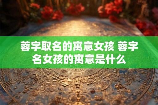 蓉字取名的寓意女孩 蓉字名女孩的寓意是什么 蓉字取名的寓意女孩 蓉字名女孩的寓意是什么