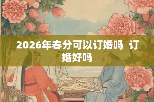 2026年春分可以订婚吗  订婚好吗