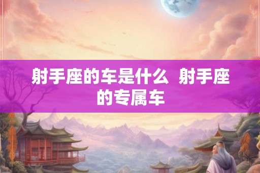 射手座的车是什么 射手座的专属车 射手座的车是什么 射手座的专属车