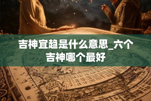 吉神宜趋是什么意思_六个吉神哪个最好
