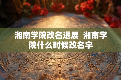 湘南学院改名进展  湘南学院什么时候改名字