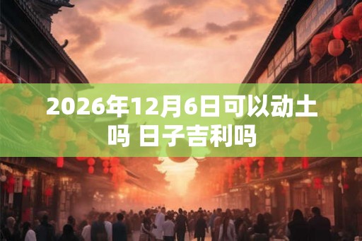 2026年12月6日可以动土吗 日子吉利吗