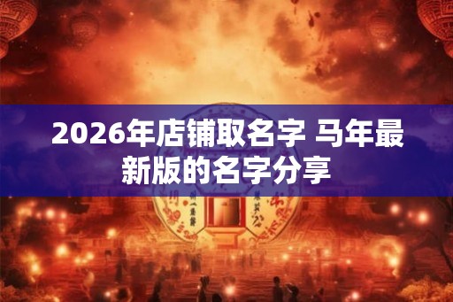2026年店铺取名字 马年最新版的名字分享