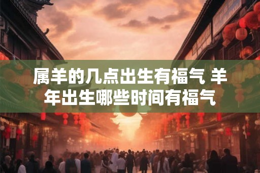 属羊的几点出生有福气 羊年出生哪些时间有福气