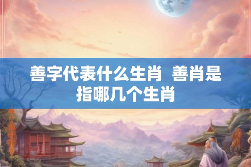 善字代表什么生肖  善肖是指哪几个生肖
