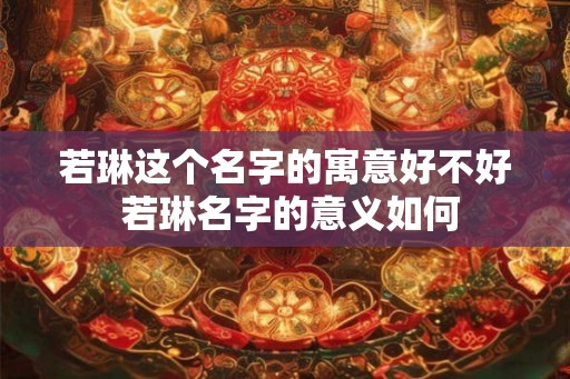 若琳这个名字的寓意好不好 若琳名字的意义如何 若琳这个名字的寓意好不好 若琳名字的意义如何