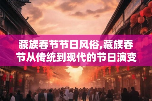 藏族春节节日风俗,藏族春节从传统到现代的节日演变 藏族春节节日风俗,藏族春节从传统到现代的节日演变