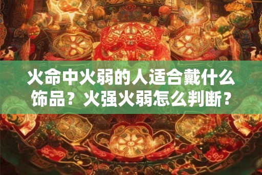 火命中火弱的人适合戴什么饰品?火强火弱怎么判断? 火命中火弱的人适合戴什么饰品?火强火弱怎么判断?