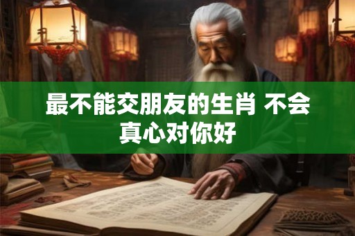 最不能交朋友的生肖 不会真心对你好