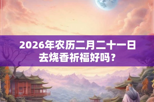 2026年农历二月二十一日去烧香祈福好吗？