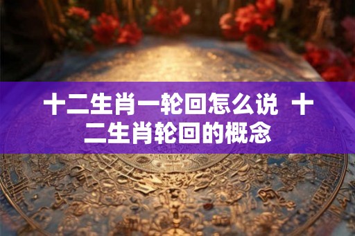 十二生肖一轮回怎么说  十二生肖轮回的概念