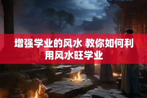 增强学业的风水 教你如何利用风水旺学业 增强学业的风水 教你如何利用风水旺学业