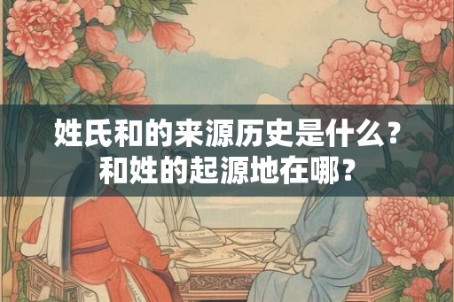 姓氏和的来源历史是什么？和姓的起源地在哪？