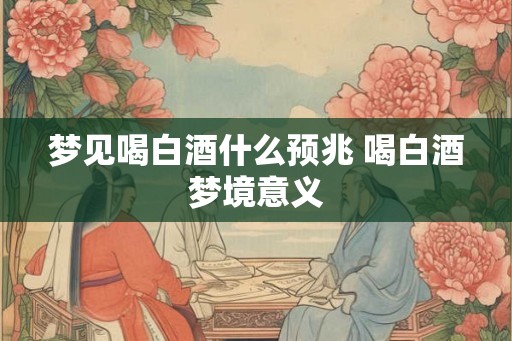 梦见喝白酒什么预兆 喝白酒梦境意义