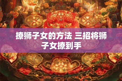 撩狮子女的方法 三招将狮子女撩到手