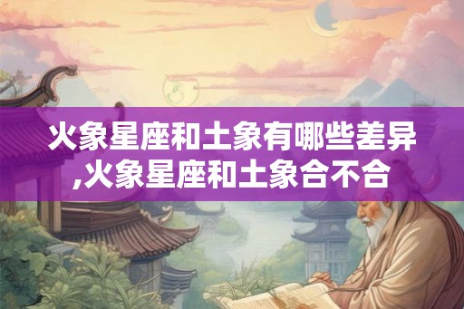 火象星座和土象有哪些差异,火象星座和土象合不合 火象星座和土象有哪些差异,火象星座和土象合不合