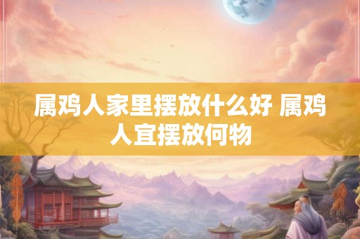 属鸡人家里摆放什么好 属鸡人宜摆放何物 属鸡人家里摆放什么好 属鸡人宜摆放何物