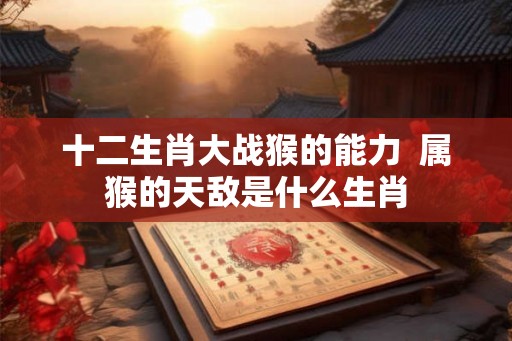 十二生肖大战猴的能力  属猴的天敌是什么生肖