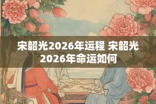 宋韶光2026年运程 宋韶光2026年命运如何