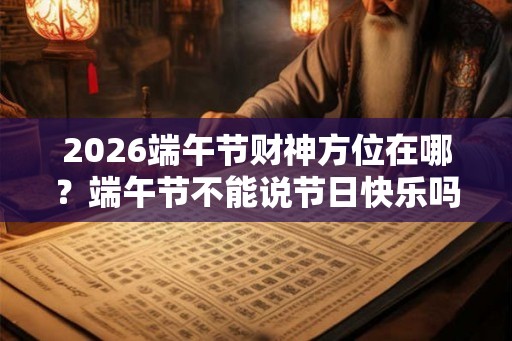 2026端午节财神方位在哪？端午节不能说节日快乐吗？