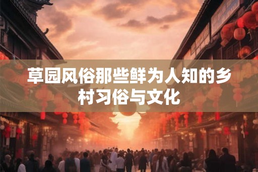 草园风俗那些鲜为人知的乡村习俗与文化 草园风俗那些鲜为人知的乡村习俗与文化