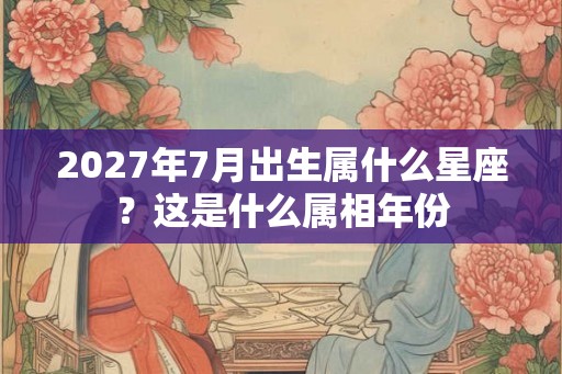2027年7月出生属什么星座？这是什么属相年份