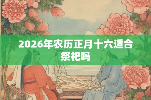 2026年农历正月十六适合祭祀吗 2026年农历正月十六适合祭祀吗
