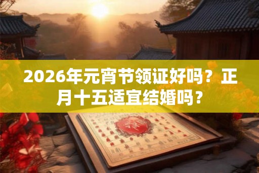 2026年元宵节领证好吗？正月十五适宜结婚吗？